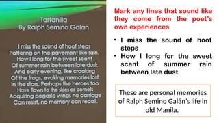 Mark any lines that sound like
they come from the poet’s
own experiences
• I miss the sound of hoof
steps
• How I long for the sweet
scent of summer rain
between late dust
These are personal memories
of Ralph Semino Galán’s life in
old Manila.
 