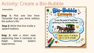 Activity: Create a Bio‑Bubble
Instruction:
Step 1: Pick one line from
‘Tartanilla’ that you think reflects
the author’s life.
Step 2: Write that line inside a
speech balloon.
Step 3: Add a short note
explaining how it connects to
Ralph Semino Galán’s
experiences.
 