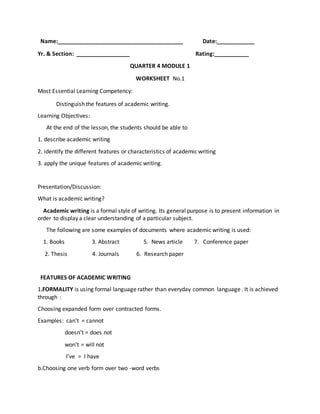 Name:________________________________________ Date:____________
Yr. & Section: _________________ Rating:___________
QUARTER 4 MODULE 1
WORKSHEET No.1
Most Essential Learning Competency:
Distinguish the features of academic writing.
Learning Objectives:
At the end of the lesson, the students should be able to
1. describe academic writing
2. identify the different features or characteristics of academic writing
3. apply the unique features of academic writing.
Presentation/Discussion:
What is academic writing?
Academic writing is a formal style of writing. Its general purpose is to present information in
order to display a clear understanding of a particular subject.
The following are some examples of documents where academic writing is used:
1. Books 3. Abstract 5. News article 7. Conference paper
2. Thesis 4. Journals 6. Research paper
FEATURES OF ACADEMIC WRITING
1.FORMALITY is using formal language rather than everyday common language . It is achieved
through :
Choosing expanded form over contracted forms.
Examples: can’t = cannot
doesn’t = does not
won’t = will not
I’ve = I have
b.Choosing one verb form over two -word verbs
 