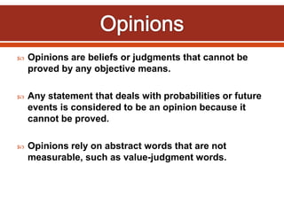  Opinions are beliefs or judgments that cannot be
proved by any objective means.
 Any statement that deals with probabilities or future
events is considered to be an opinion because it
cannot be proved.
 Opinions rely on abstract words that are not
measurable, such as value-judgment words.
 