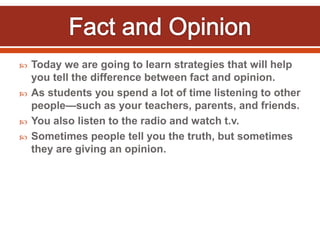  Today we are going to learn strategies that will help
you tell the difference between fact and opinion.
 As students you spend a lot of time listening to other
people—such as your teachers, parents, and friends.
 You also listen to the radio and watch t.v.
 Sometimes people tell you the truth, but sometimes
they are giving an opinion.
 