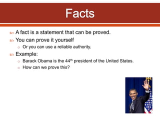 A fact is a statement that can be proved.
 You can prove it yourself
o Or you can use a reliable authority.
 Example:
o Barack Obama is the 44th president of the United States.
o How can we prove this?
 