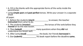 • A. Fill in the blanks with the appropriate forms of the verbs inside the
parentheses
• using simple past and past perfect tenses. Write your answer in a separate
sheet
of paper.
• 1. Before the students (start) ____________ to answer, the teacher
instructed them what to do.
• 2. The students (master) ____________ the tenses of the verb before they
moved on to the next lesson.
• 3. They (asked) ____________ many questions when they did not
understand the lesson well.
• 4. After Lemy (read) ___________ the book, her friends borrowed it.
• 5. Dan (submit) ____________ his book report before the deadline came.
 