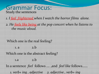 Grammar Focus:
Study the sentences
1. I feel frightened when I watch the horror films alone.
2. He feels like being at the pop concert when he listens to
the music aloud.
Which one is the real feeling?
1. a

2.b

Which one is the abstract feeling?
1.a

2.b

In a sentence feel follows …. ,and feel like follows…...
1. verb+ ing , adjective

2. adjective , verb+ ing

 