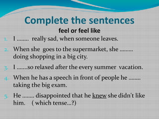 Complete the sentences
feel or feel like

1. I …….. really sad, when someone leaves.
2. When she goes to the supermarket, she ………

doing shopping in a big city.

3. I …....so relaxed after the every summer vacation.
4. When he has a speech in front of people he ……..

taking the big exam.

5. He …….. disappointed that he knew she didn't like

him. ( which tense…?)

 