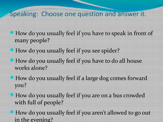 Speaking: Choose one question and answer it.
How do you usually feel if you have to speak in front of

many people?

How do you usually feel if you see spider?
How do you usually feel if you have to do all house

works alone?

How do you usually feel if a large dog comes forward

you?

How do you usually feel if you are on a bus crowded

with full of people?

How do you usually feel if you aren’t allowed to go out

in the evening?

 