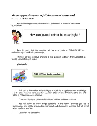 Are you enjoying the activities so far? Are you excited to learn more?
I am so glad to hear that!
But before we go further, let me remind you to bear in mind the ESSENTIAL
QUESTION:

How can journal entries be meaningful?

Bear in mind that this question will be your guide in FIRMING UP your
understanding of the Philippine essays.
Think of all your tentative answers to this question and have them validated as
you go on with the next phase.

Good luck!

FIRM UP Your Understanding

This part of the module will enable you to illustrate or crystallize your knowledge
of the basic features, parts, structures, pattern of development that make the tone and
style of Philippine essays effective.
This also highlights grammar lessons on modals and their functions.
You will have all these things contained in the varied activities you are to
accomplish. You will be engaged in meaningful and challenging activities that will enrich
what you have learned.
Let’s start the discussion!

11

 