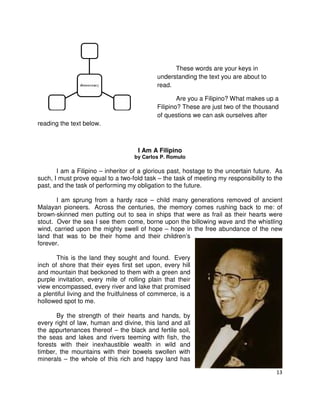These words are your keys in
understanding the text you are about to
read.
Are you a Filipino? What makes up a
Filipino? These are just two of the thousand
of questions we can ask ourselves after
reading the text below.

I Am A Filipino
by Carlos P. Romulo

I am a Filipino – inheritor of a glorious past, hostage to the uncertain future. As
such, I must prove equal to a two-fold task – the task of meeting my responsibility to the
past, and the task of performing my obligation to the future.
I am sprung from a hardy race – child many generations removed of ancient
Malayan pioneers. Across the centuries, the memory comes rushing back to me: of
brown-skinned men putting out to sea in ships that were as frail as their hearts were
stout. Over the sea I see them come, borne upon the billowing wave and the whistling
wind, carried upon the mighty swell of hope – hope in the free abundance of the new
land that was to be their home and their children’s
forever.
This is the land they sought and found. Every
inch of shore that their eyes first set upon, every hill
and mountain that beckoned to them with a green and
purple invitation, every mile of rolling plain that their
view encompassed, every river and lake that promised
a plentiful living and the fruitfulness of commerce, is a
hollowed spot to me.
By the strength of their hearts and hands, by
every right of law, human and divine, this land and all
the appurtenances thereof – the black and fertile soil,
the seas and lakes and rivers teeming with fish, the
forests with their inexhaustible wealth in wild and
timber, the mountains with their bowels swollen with
minerals – the whole of this rich and happy land has
13

 