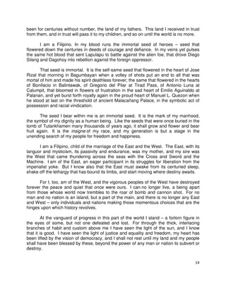 been for centuries without number, the land of my fathers. This land I received in trust
from them, and in trust will pass it to my children, and so on until the world is no more.
I am a Filipino. In my blood runs the immortal seed of heroes – seed that
flowered down the centuries in deeds of courage and defiance. In my veins yet pulses
the same hot blood that sent Lapulapu to battle against the alien foe, that drove Diego
Silang and Dagohoy into rebellion against the foreign oppressor.
That seed is immortal. It is the self-same seed that flowered in the heart of Jose
Rizal that morning in Bagumbayan when a volley of shots put an end to all that was
mortal of him and made his spirit deathless forever; the same that flowered in the hearts
of Bonifacio in Balintawak, of Gregorio del Pilar at Tirad Pass, of Antonio Luna at
Calumpit, that bloomed in flowers of frustration in the sad heart of Emilio Aguinaldo at
Palanan, and yet burst forth royally again in the proud heart of Manuel L. Quezon when
he stood at last on the threshold of ancient Malacañang Palace, in the symbolic act of
possession and racial vindication.
The seed I bear within me is an immortal seed. It is the mark of my manhood,
the symbol of my dignity as a human being. Like the seeds that were once buried in the
tomb of Tutankhamen many thousands of years ago, it shall grow and flower and bear
fruit again. It is the insigne of my race, and my generation is but a stage in the
unending search of my people for freedom and happiness.
I am a Filipino, child of the marriage of the East and the West. The East, with its
languor and mysticism, its passivity and endurance, was my mother, and my sire was
the West that came thundering across the seas with the Cross and Sword and the
Machine. I am of the East, an eager participant in its struggles for liberation from the
imperialist yoke. But I know also that the East must awake from its centuried sleep,
shake off the lethargy that has bound its limbs, and start moving where destiny awaits.
For I, too, am of the West, and the vigorous peoples of the West have destroyed
forever the peace and quiet that once were ours. I can no longer live, a being apart
from those whose world now trembles to the roar of bomb and cannon shot. For no
man and no nation is an island, but a part of the main, and there is no longer any East
and West – only individuals and nations making those momentous choices that are the
hinges upon which history revolves.
At the vanguard of progress in this part of the world I stand – a forlorn figure in
the eyes of some, but not one defeated and lost. For through the thick, interlacing
branches of habit and custom above me I have seen the light of the sun, and I know
that it is good. I have seen the light of justice and equality and freedom, my heart has
been lifted by the vision of democracy, and I shall not rest until my land and my people
shall have been blessed by these, beyond the power of any man or nation to subvert or
destroy.
14

 