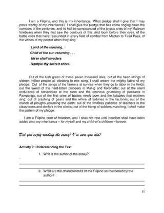 I am a Filipino, and this is my inheritance. What pledge shall I give that I may
prove worthy of my inheritance? I shall give the pledge that has come ringing down the
corridors of the centuries, and its hall be compounded of the joyous cries of my Malayan
forebears when they first saw the contours of this land loom before their eyes, of the
battle cries that have resounded in every field of combat from Mactan to Tirad Pass, of
the voices of my people when they sing:
Land of the morning.
Child of the sun returning . . .
Ne’er shall invaders
Trample thy sacred shore.

Out of the lush green of these seven thousand isles, out of the heart-strings of
sixteen million people all vibrating to one song, I shall weave the mighty fabric of my
pledge. Out of the songs of the farmers at sunrise when they go to labor in the fields;
out the sweat of the hard-bitten pioneers in Mal-ig and Koronadal; out of the silent
endurance of stevedores at the piers and the ominous grumbling of peasants in
Pampanga; out of the first cries of babies newly born and the lullabies that mothers
sing; out of crashing of gears and the whine of turbines in the factories; out of the
crunch of ploughs upturning the earth; out of the limitless patience of teachers in the
classrooms and doctors in the clinics; out of the tramp of soldiers marching, I shall make
the pattern of my pledge:
I am a Filipino born of freedom, and I shall not rest until freedom shall have been
added unto my inheritance – for myself and my children’s children – forever.

Did you enjoy reading the essay? I’m sure you did!
Activity 9: Understanding the Text
1. Who is the author of the essay?
______________________________________________________________________
______________________________________________________________________
2. What are the characteristics of the Filipino as mentioned by the
author?
______________________________________________________________________
______________________________________________________________________
15

 