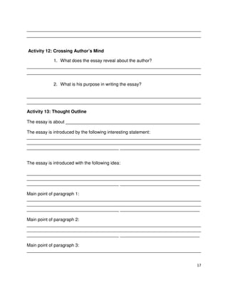 ______________________________________________________________________
______________________________________________________________________

Activity 12: Crossing Author’s Mind
1. What does the essay reveal about the author?
______________________________________________________________________
______________________________________________________________________
2. What is his purpose in writing the essay?
______________________________________________________________________
______________________________________________________________________
Activity 13: Thought Outline
The essay is about ______________________________________________________
The essay is introduced by the following interesting statement:
______________________________________________________________________
______________________________________________________________________
_____________________________________ ________________________________
The essay is introduced with the following idea:
______________________________________________________________________
______________________________________________________________________
_____________________________________ ________________________________
Main point of paragraph 1:
______________________________________________________________________
______________________________________________________________________
_____________________________________ ________________________________
Main point of paragraph 2:
______________________________________________________________________
______________________________________________________________________
_____________________________________ ________________________________
Main point of paragraph 3:
______________________________________________________________________
17

 
