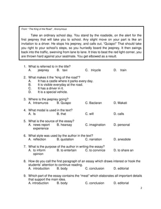 From “ The King of the Road” , Anonymous

Take an ordinary school day. You stand by the roadside, on the alert for the
first jeepney that will take you to school. Any slight move on your part is like an
invitation to a driver. He stops his jeepney, and calls out, “Quiapo!” That should take
you right to your school’s steps, so you hurriedly board the jeepney. It then swings
back into the traffic, swerving from lane to lane. It tries to beat the red light corner, you
are thrown hard against your seatmate. You get elbowed as a result.
1. What is referred to in the title?
A.
jeepney
B. taxi

C. tricycle

D.

train

2. What makes it the “king of the road”?
A.
It has a castle where it parks every day.
B.
It is visible everyday at the road.
C.
It has a driver in it.
D.
It is a special vehicle.
3. Where is the jeepney going?
A. Intramuros
B. Quiapo

C. Baclaran

D. Makati

4. What modal is used in the text?
A. Is
B. that

C. will

D. calls

C. imagination

D. personal

5. What is the source of the essay?
A. news report
B. hearsay
experience

6. What style was used by the author in the text?
A. reflection
B. quotation
C. narration
7. What is the purpose of the author in writing the essay?
A. to inform
B. to entertain
C. to convince
opinion

D. anecdote
D. to share an

8. How do you call the first paragraph of an essay which draws interest or hook the
students’ attention to continue reading.
A. introduction
B. body
C. conclusion
D. editorial
9. Which part of the essay contains the “meat” which elaborates all important details
that support the main idea.
A. introduction
B. body
C. conclusion
D. editorial
2

 