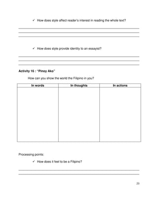 How does style affect reader’s interest in reading the whole text?
______________________________________________________________________
______________________________________________________________________
______________________________________________________________________

How does style provide identity to an essayist?
______________________________________________________________________
______________________________________________________________________
______________________________________________________________________
Activity 16 : “Pinoy Ako”
How can you show the world the Filipino in you?
In words

In thoughts

In actions

Processing points:
How does it feel to be a Filipino?
______________________________________________________________________
______________________________________________________________________

23

 