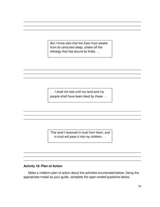 __________________________________________________________________________________
__________________________________________________________________________________
__________________________________________________________________________________

But I know also that the East must awake
from its centuried sleep, shake off the
lethargy that has bound its limbs. . .

__________________________________________________________________________________
__________________________________________________________________________________
__________________________________________________________________________________

. . . I shall not rest until my land and my
people shall have been blest by these. . .

__________________________________________________________________________________
__________________________________________________________________________________
__________________________________________________________________________________

This land I received in trust from them, and
in trust will pass it into my children. . .

__________________________________________________________________________________
__________________________________________________________________________________
__________________________________________________________________________________

Activity 18: Plan of Action
Make a midterm plan of action about the activities enumerated below. Using the
appropriate modal as your guide, complete the open-ended questions below.
26

 