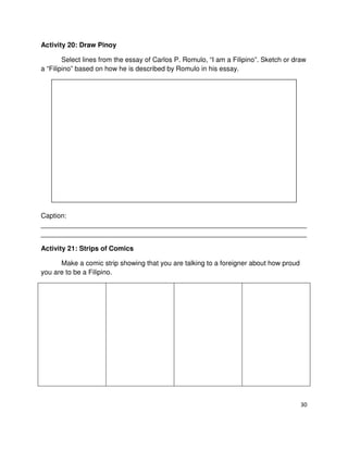 Activity 20: Draw Pinoy
Select lines from the essay of Carlos P. Romulo, “I am a Filipino”. Sketch or draw
a “Filipino” based on how he is described by Romulo in his essay.

Caption:
______________________________________________________________________
______________________________________________________________________
Activity 21: Strips of Comics
Make a comic strip showing that you are talking to a foreigner about how proud
you are to be a Filipino.

30

 