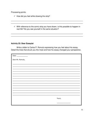 Processing points:
How did you feel while drawing the strip?
______________________________________________________________________
______________________________________________________________________
With reference to the comic strip you have drawn, is this possible to happen in
real life? Do you see yourself in the same situation?
______________________________________________________________________
______________________________________________________________________

Activity 22: Dear Essayist
Write a letter to Carlos P. Romulo expressing how you feel about his essay.
Detail the lines that struck you the most and how his essay changed your perspective.
Date: _____________
Dear Mr. Romulo,
________________________________________________________________________________
________________________________________________________________________________
________________________________________________________________________________
________________________________________________________________________________
________________________________________________________________________________
________________________________________________________________________________
________________________________________________________________________________
________________________________________________________________________________
________________________________________________________________________________
________________________________________________________________________________
________________________________________________________________________________
________________________________________________________________________________
________________________________________________________________________________
________________________________________________________________________________
Yours,
________________

31

 