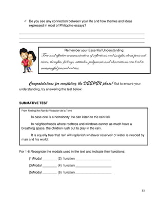 Do you see any connection between your life and how themes and ideas
expressed in most of Philippine essays?
______________________________________________________________________
______________________________________________________________________
______________________________________________________________________
Remember your Essential Understanding:

YÜxx tÇw xyyxvà|äx vÉÅÅâÇ|vtà|ÉÇ Éy ÜxyÄxvà|ÉÇá tÇw |Çá|z{àá tuÉâà ÑxÜáÉÇtÄ
ä|xãá? à{Éâz{àá? yxxÄ|Çzá? tàà|àâwxá? }âwzÅxÇàá tÇw ÉuáxÜätà|ÉÇá vtÇ Äxtw àÉ
ÅxtÇ|ÇzyâÄ }ÉâÜÇtÄ xÇàÜ|xáA
Congratulations for completing the DEEPEN phase! But to ensure your
understanding, try answering the test below:

SUMMATIVE TEST
From Feeling the Rain by Visitacion de la Torre

In case one is a homebody, he can listen to the rain fall.
In neighborhoods where rooftops and windows cannot as much have a
breathing space, the children rush out to play in the rain.
It is equally true that rain will replenish whatever reservoir of water is needed by
man and his world.

For 1-6 Recognize the modals used in the text and indicate their functions:
(1)Modal ________ (2) function ____________________
(3)Modal ________ (4) function ____________________
(5)Modal ________ (6) function ____________________

33

 