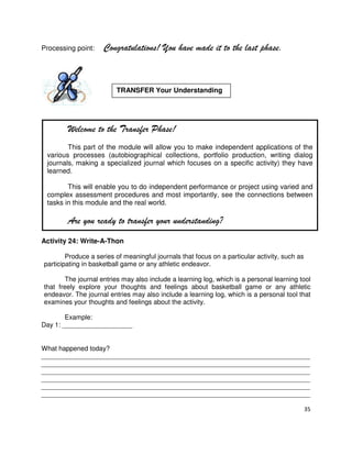 Processing point:

Congratulations! You have made it to the last phase.

TRANSFER Your Understanding

Welcome to the Transfer Phase!
This part of the module will allow you to make independent applications of the
various processes (autobiographical collections, portfolio production, writing dialog
journals, making a specialized journal which focuses on a specific activity) they have
learned.
This will enable you to do independent performance or project using varied and
complex assessment procedures and most importantly, see the connections between
tasks in this module and the real world.

Are you ready to transfer your understanding?
Activity 24: Write-A-Thon
Produce a series of meaningful journals that focus on a particular activity, such as
participating in basketball game or any athletic endeavor.
The journal entries may also include a learning log, which is a personal learning tool
that freely explore your thoughts and feelings about basketball game or any athletic
endeavor. The journal entries may also include a learning log, which is a personal tool that
examines your thoughts and feelings about the activity.
Example:
Day 1: ___________________

What happened today?
_________________________________________________________________________
_________________________________________________________________________
_________________________________________________________________________
_________________________________________________________________________
_________________________________________________________________________
_________________________________________________________________________
35

 