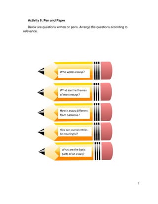 Activity 6: Pen and Paper
Below are questions written on pens. Arrange the questions according to
relevance.

Who writes essays?

What are the themes
of most essays?

How is essay different
from narrative?

How can journal entries
be meaningful?

What are the basic
parts of an essay?

7

 
