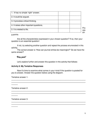 1. It has no simple ‘right” answer.
2. It could be argued.
3. It provokes critical thinking.
4. It raises other important questions.
5. It is related to life.

Pro
ces
sin

g points:
Are all the characteristics expressed in your chosen question? If so, then your
question is an essential question!
If not, try selecting another question and repeat the process enumerated in this
activity.
The correct answer is “How can journal entries be meaningful?” Do we have the
same answer?

Very good!
Let’s explore further and answer this question in the activity that follows:
Activity 6: My Tentative Responses
Now it’s time to examine what comes in your mind if the question is posted for
you to answer. Answer the question below using the diagram.
Tentative answer 1:
______________________________________________________________________
______________________________________________________________________
______
Tentative answer 2:
______________________________________________________________________
______________________________________________________________________
______
Tentative answer 3:
______________________________________________________________________
______________________________________________________________________
______

9

 