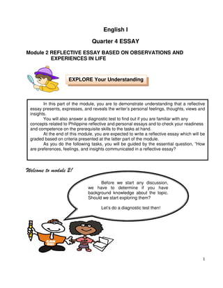 English I
Quarter 4 ESSAY
Module 2 REFLECTIVE ESSAY BASED ON OBSERVATIONS AND
EXPERIENCES IN LIFE

EXPLORE Your Understanding

In this part of the module, you are to demonstrate understanding that a reflective
essay presents, expresses, and reveals the writer’s personal feelings, thoughts, views and
insights.
You will also answer a diagnostic test to find out if you are familiar with any
concepts related to Philippine reflective and personal essays and to check your readiness
and competence on the prerequisite skills to the tasks at hand.
At the end of this module, you are expected to write a reflective essay which will be
graded based on criteria presented at the latter part of the module.
As you do the following tasks, you will be guided by the essential question, ”How
are preferences, feelings, and insights communicated in a reflective essay?

Welcome to module 2!
Before we start any discussion,
we have to determine if you have
background knowledge about the topic.
Should we start exploring them?
Let’s do a diagnostic test then!

1

 