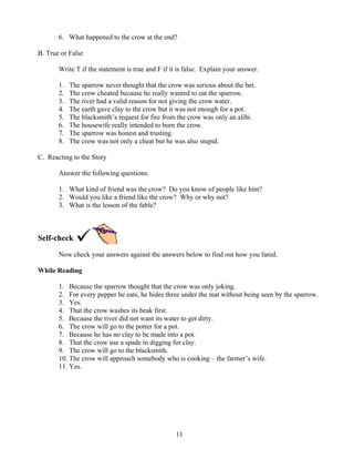 6. What happened to the crow at the end?
B. True or False
Write T if the statement is true and F if it is false. Explain your answer.
1.
2.
3.
4.
5.
6.
7.
8.

The sparrow never thought that the crow was serious about the bet.
The crow cheated because he really wanted to eat the sparrow.
The river had a valid reason for not giving the crow water.
The earth gave clay to the crow but it was not enough for a pot.
The blacksmith’s request for fire from the crow was only an alibi.
The housewife really intended to burn the crow.
The sparrow was honest and trusting.
The crow was not only a cheat but he was also stupid.

C. Reacting to the Story
Answer the following questions.
1. What kind of friend was the crow? Do you know of people like him?
2. Would you like a friend like the crow? Why or why not?
3. What is the lesson of the fable?

Self-check
Now check your answers against the answers below to find out how you fared.
While Reading
1. Because the sparrow thought that the crow was only joking.
2. For every pepper he eats, he hides three under the mat without being seen by the sparrow.
3. Yes.
4. That the crow washes its beak first.
5. Because the river did not want its water to get dirty.
6. The crow will go to the potter for a pot.
7. Because he has no clay to be made into a pot.
8. That the crow use a spade in digging for clay.
9. The crow will go to the blacksmith.
10. The crow will approach somebody who is cooking – the farmer’s wife.
11. Yes.

11

 