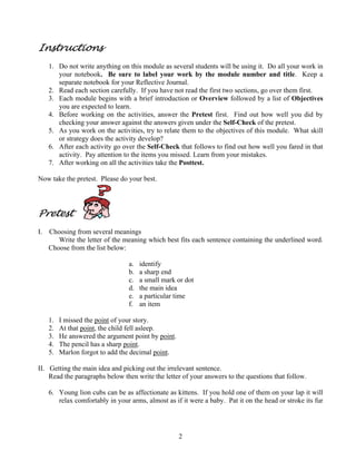 Instructions
1. Do not write anything on this module as several students will be using it. Do all your work in
your notebook. Be sure to label your work by the module number and title. Keep a
separate notebook for your Reflective Journal.
2. Read each section carefully. If you have not read the first two sections, go over them first.
3. Each module begins with a brief introduction or Overview followed by a list of Objectives
you are expected to learn.
4. Before working on the activities, answer the Pretest first. Find out how well you did by
checking your answer against the answers given under the Self-Check of the pretest.
5. As you work on the activities, try to relate them to the objectives of this module. What skill
or strategy does the activity develop?
6. After each activity go over the Self-Check that follows to find out how well you fared in that
activity. Pay attention to the items you missed. Learn from your mistakes.
7. After working on all the activities take the Posttest.
Now take the pretest. Please do your best.

Pretest
I.

Choosing from several meanings
Write the letter of the meaning which best fits each sentence containing the underlined word.
Choose from the list below:
a.
b.
c.
d.
e.
f.
1.
2.
3.
4.
5.

identify
a sharp end
a small mark or dot
the main idea
a particular time
an item

I missed the point of your story.
At that point, the child fell asleep.
He answered the argument point by point.
The pencil has a sharp point.
Marlon forgot to add the decimal point.

II. Getting the main idea and picking out the irrelevant sentence.
Read the paragraphs below then write the letter of your answers to the questions that follow.
6. Young lion cubs can be as affectionate as kittens. If you hold one of them on your lap it will
relax comfortably in your arms, almost as if it were a baby. Pat it on the head or stroke its fur

2

 