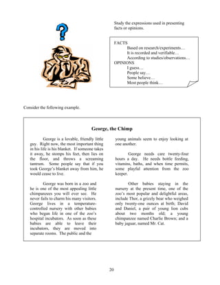 Study the expressions used in presenting
facts or opinions.
FACTS
Based on research/experiments…
It is recorded and verifiable…
According to studies/observations…
OPINIONS
I guess…
People say…
Some believe…
Most people think…

Consider the following example.

George, the Chimp
George is a lovable, friendly little
guy. Right now, the most important thing
in his life is his blanket. If someone takes
it away, he stomps his feet, then lies on
the floor, and throws a screaming
tantrum. Some people say that if you
took George’s blanket away from him, he
would cease to live.

young animals seem to enjoy looking at
one another.

George was born in a zoo and
he is one of the most appealing little
chimpanzees you will ever see. He
never fails to charm his many visitors.
George lives in a temperaturecontrolled nursery with other babies
who began life in one of the zoo’s
hospital incubators. As soon as these
babies are able to leave their
incubators, they are moved into
separate rooms. The public and the

Other babies staying in the
nursery at the present time, one of the
zoo’s most popular and delightful areas,
include Thor, a grizzly bear who weighed
only twenty-one ounces at birth; David
and Daniel, a pair of young lion cubs
about two months old; a young
chimpanzee named Charlie Brown; and a
baby jaguar, named Mr. Cat.

George needs care twenty-four
hours a day. He needs bottle feeding,
vitamins, baths, and when time permits,
some playful attention from the zoo
keeper.

20

 