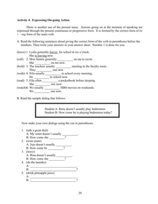 Activity 4. Expressing On-going Action
There is another use of the present tense. Actions going on at the moment of speaking are
expressed through the present continuous or progressive form. It is formed by the correct form of be
+ –ing form of the main verb.
A. Read the following sentences aloud giving the correct form of the verb in parentheses before the
numbers. Then write your answers in your answer sheet. Number 1 is done for you.
(leave) 1. Lydia generally leaves for school at six o’clock.
She is leaving now.
(call) 2. Miss Santos generally __________ on me to recite.
She __________ on me now.
(hold) 3. The teachers usually __________ meeting in the faculty room.
They __________ one now.
(walk) 4. Nilo usually __________ to school every morning.
He __________ to school now.
(read) 5. Ella often __________ a pocketbook before sleeping.
She __________ one now.
(watch)6. We usually __________ HBO movies on weekends.
We __________ one now.
B. Read the sample dialog that follows.
Student A: Rene doesn’t usually play badminton.
Student B: How come he is playing badminton today?
Now make your own dialogs using the cue in parentheses.
1. (talk a great deal)
A: My sister doesn’t usually __________.
B: How come she __________?
2. (wear jeans)
A: Jojo doesn’t usually __________.
B: How come he __________?
3. (leave)
A: Rina doesn’t usually __________.
B: How come she __________?
4. (do the laundry)
A: ______________________________.
B: ______________________________?
5. (drink pineapple juice)
A: ______________________________.
B: ______________________________?

29

 