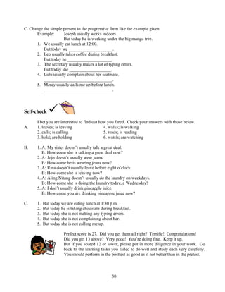 C. Change the simple present to the progressive form like the example given.
Example:
Joseph usually works indoors.
But today he is working under the big mango tree.
1. We usually eat lunch at 12:00.
But today we ____________________.
2. Leo usually takes coffee during breakfast.
But today he ____________________.
3. The secretary usually makes a lot of typing errors.
But today she ___________________.
4. Lulu usually complain about her seatmate.
_______________________________.
5. Mercy usually calls me up before lunch.
_______________________________.

Self-check
A.

I bet you are interested to find out how you fared. Check your answers with those below.
1. leaves; is leaving
4. walks; is walking
2. calls; is calling
5. reads; is reading
3. hold; are holding
6. watch; are watching

B.

1. A: My sister doesn’t usually talk a great deal.
B: How come she is talking a great deal now?
2. A: Jojo doesn’t usually wear jeans.
B: How come he is wearing jeans now?
3. A: Rina doesn’t usually leave before eight o’clock.
B: How come she is leaving now?
4. A: Aling Nitang doesn’t usually do the laundry on weekdays.
B: How come she is doing the laundry today, a Wednesday?
5. A: I don’t usually drink pineapple juice.
B: How come you are drinking pineapple juice now?

C.

1.
2.
3.
4.
5.

But today we are eating lunch at 1:30 p.m.
But today he is taking chocolate during breakfast.
But today she is not making any typing errors.
But today she is not complaining about her.
But today she is not calling me up.
Perfect score is 27. Did you get them all right? Terrific! Congratulations!
Did you get 13 above? Very good! You’re doing fine. Keep it up.
But if you scored 12 or lower, please put in more diligence in your work. Go
back to the learning tasks you failed to do well and study each very carefully.
You should perform in the posttest as good as if not better than in the pretest.

30

 