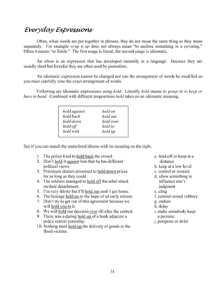 Everyday Expressions
Often, when words are put together in phrases, they do not mean the same thing as they mean
separately. For example wrap it up does not always mean “to enclose something in a covering.”
Often it means “to finish.” The first usage is literal; the second usage is idiomatic.
An idiom is an expression that has developed naturally in a language. Because they are
usually short but forceful they are often used by journalists.
An idiomatic expression cannot be changed nor can the arrangement of words be modified so
you must carefully note the exact arrangement of words.
Following are idiomatic expressions using hold. Literally hold means to grasp or to keep or
have in hand. Combined with different prepositions hold takes on an idiomatic meaning.
hold against
hold back
hold down
hold off
hold with

hold on
hold out
hold over
hold to
hold up

See if you can match the underlined idioms with its meaning on the right.
1. The police tried to hold back the crowd.
2. Don’t hold it against him that he has different
political views.
3. Petroleum dealers promised to hold down prices
for as long as they could.
4. The soldiers managed to hold off the rebel attack
on their detachment.
5. I’m very thirsty but I’ll hold out until I get home.
6. The hostage hold on to the hope of an early release.
7. Don’t try to get out of this agreement because we
will hold you to it.
8. We will hold our decision over till after the contest.
9. There was a daring hold up of a bank adjacent a
police station yesterday.
10. Nothing must hold up the delivery of goods to the
flood victims.

31

a. fend off or keep at a
distance
b. keep at a low level
c. control or restrain
d. allow something to
influence one’s
judgment
e. cling
f. commit armed robbery
g. endure
h. delay
i. make somebody keep
a promise
j. postpone or defer

 