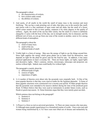 The paragraph is about
a. the characteristics of crickets.
b. how crickets make sound.
c. the abilities of crickets.
2. And surely, of all smells in the world the smell of many trees is the sweetest and most
fortifying. The sea has a rude pistoling sort of odor, that takes you in the nostrils like snuff,
and carries with it a fine sentiment of open water and tall ships; but the smell of a forest,
which comes nearest to this in tonic quality, surpasses it by many degrees in the quality of
softness. Again, the smell of the sea has little variety, but the smell of a forest is definitely
changeful, it varies with the hour of the day, not in strength merely, but in character; and the
different sort of trees, as you go from one zone of the woods to another, seem to live among
different kinds of atmosphere.
The paragraph is about the
a. smell of many trees.
b. smell of the sea.
c. different kinds of smell.
3. Visible light is a form of energy. Man uses the energy of light to see the things around him.
Since light supplies the energy which green plants use to make food for themselves, man
depends on light for the plant he grows and for the food he eats. In addition, it has many
practical applications in man’s everyday life. There are house lights, car lights, signal lights
and decorative lights. Man’s cameras, mirrors, microscopes, telescopes and projectors are
useless without light. Indeed, man could hardly live without light.
The paragraph is mainly about the
a. different kinds of light.
b. sources of lights.
c. importance of lights.
4. 1) A number of theories exist about why the pyramids were originally built. 2) One of the
most popular theories is that they were used as tombs for the Egyptian pharaohs. 3) Some of
these gigantic structures were constructed over a twenty-year period. 4) Other people theorize
that the pyramids were intended to be massive shelters during the time of the predicted great
flood. 5) Others believe that they were used as instruments to predict future events, such as
floods or good crop season. 6) Some historians argue that they were merely great sun dials.
Which sentence does not belong to the paragraph?
a. Sentence 6
b. Sentence 4
c. Sentence 3
5. 1) Prayer is a force as real as universal gravitation. 2) There are many reasons why man pray.
3) Although many people regard prayer as a formalized routine of words. I have seen men and
women being transformed by it. 4) I have seen men lifted out of disease and melancholy by

34

 