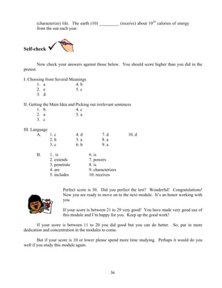 (characterize) life. The earth (10) _________ (receive) about 1024 calories of energy
from the sun each year.

Self-check
Now check your answers against those below. You should score higher than you did in the
pretest.
I. Choosing from Several Meanings
1. a
4. b
2. e
5. c
3. d
II. Getting the Main Idea and Picking out irrelevant sentences
1. b
4. c
2. a
5. a
3. c
III. Language
A.
1. c
2. b
3. c
B.

4. d
5. a
6. b

1.. is
2. extends
3. penetrate
4. are
5. includes

7. d
8. a
9. a

10. d

6. is
7. powers
8. is
9. characterizes
10. receives

Perfect score is 30. Did you perfect the test? Wonderful! Congratulations!
Now you are ready to move on to the next module. It’s an honor working with
you.
If your score is between 21 to 29 very good! You have made very good use of
this module and I’m happy for you. Keep up the good work!
If your score is between 11 to 20 you did good but you can do better. So, put in more
dedication and concentration in the modules to come.
But if your score is 10 or lower please spend more time studying. Perhaps it would do you
well if you study this module again.

36

 