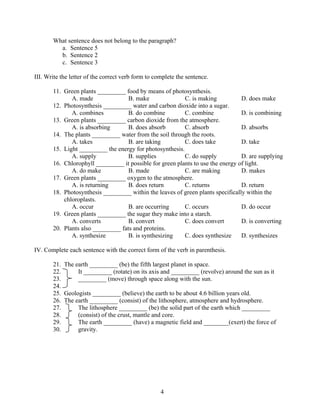 What sentence does not belong to the paragraph?
a. Sentence 5
b. Sentence 2
c. Sentence 3
III. Write the letter of the correct verb form to complete the sentence.
11. Green plants _________ food by means of photosynthesis.
A. made
B. make
C. is making
D. does make
12. Photosynthesis _________ water and carbon dioxide into a sugar.
A. combines
B. do combine
C. combine
D. is combining
13. Green plants _________ carbon dioxide from the atmosphere.
A. is absorbing
B. does absorb
C. absorb
D. absorbs
14. The plants _________ water from the soil through the roots.
A. takes
B. are taking
C. does take
D. take
15. Light _________ the energy for photosynthesis.
A. supply
B. supplies
C. do supply
D. are supplying
16. Chlorophyll _________ it possible for green plants to use the energy of light.
A. do make
B. made
C. are making
D. makes
17. Green plants _________ oxygen to the atmosphere.
A. is returning
B. does return
C. returns
D. return
18. Photosynthesis _________ within the leaves of green plants specifically within the
chloroplasts.
A. occur
B. are occurring
C. occurs
D. do occur
19. Green plants _________ the sugar they make into a starch.
A. converts
B. convert
C. does convert
D. is converting
20. Plants also _________ fats and proteins.
A. synthesize
B. is synthesizing
C. does synthesize
D. synthesizes
IV. Complete each sentence with the correct form of the verb in parenthesis.
21. The earth _________ (be) the fifth largest planet in space.
22.
It _________ (rotate) on its axis and _________ (revolve) around the sun as it
23.
_________ (move) through space along with the sun.
24.
25. Geologists _________ (believe) the earth to be about 4.6 billion years old.
26. The earth _________ (consist) of the lithosphere, atmosphere and hydrosphere.
27.
The lithosphere _________ (be) the solid part of the earth which _________
28.
(consist) of the crust, mantle and core.
29.
The earth _________ (have) a magnetic field and ________(exert) the force of
30.
gravity.

4

 
