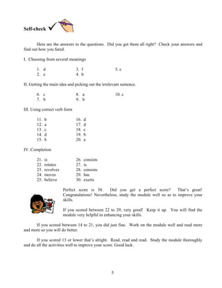 Self-check
Here are the answers to the questions. Did you get them all right? Check your answers and
find out how you fared.
I. Choosing from several meanings
1. d
2. e

3. f
4. b

5. c

II. Getting the main idea and picking out the irrelevant sentence.
6. c
7. b

8. a
9. b

10. c

III. Using correct verb form
11.
12.
13.
14.
15.

b
a
c
d
b

16.
17.
18.
19.
20.

d
d
c
b
a

26.
27.
28.
29.
30.

consists
is
consists
has
exerts

IV. Completion
21.
22.
23.
24.
25.

is
rotates
revolves
moves
believe

Perfect score is 30.
Did you get a perfect score?
That’s great!
Congratulations! Nevertheless, study the module well so as to improve your
skills.
If you scored between 22 to 29, very good! Keep it up. You will find the
module very helpful in enhancing your skills.
If you scored between 14 to 21, you did just fine. Work on the module well and read more
and more so you will do better.
If you scored 13 or lower that’s alright. Read, read and read. Study the module thoroughly
and do all the activities well to improve your score. Good luck.

5

 