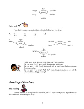 fair
upright

deceitful
honest

tricky

reliable
truthful

Self-check
Now check your answers against those below to find out how you fared.
A.

1. e
2. d

B.
soiled

3. a
4. b

5. g
6. c

7. f

filthy
deceive
dirty

trick
cheat

unclean

dupe

outwit

stained
fair
upright
honest
reliable
truthful
Perfect score is 19. Perfect? Hats off to you! You learn fast.
Did you score 15-18? Very good! Keep up the good work.
Did you score 11-14? Good! But there is still so much room for improvement.
Continue reading.
Did you score 10 or lower? Well, that’s okay. Keep on reading so you will do
better next time. Happy reading!

Reading Adventure
Pre-reading
Honesty between or among friends is important, isn’t it? How would you feel if you found out
that your friend cheated on you? Why?

7

 