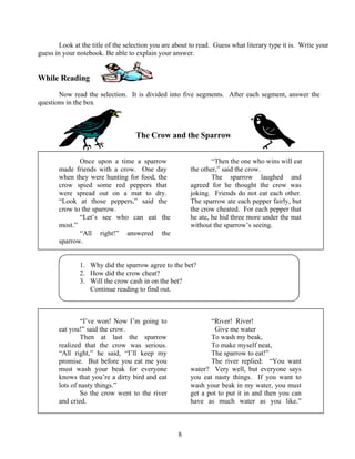 Look at the title of the selection you are about to read. Guess what literary type it is. Write your
guess in your notebook. Be able to explain your answer.

While Reading
Now read the selection. It is divided into five segments. After each segment, answer the
questions in the box

The Crow and the Sparrow
Once upon a time a sparrow
made friends with a crow. One day
when they were hunting for food, the
crow spied some red peppers that
were spread out on a mat to dry.
“Look at those peppers,” said the
crow to the sparrow.
“Let’s see who can eat the
most.”
“All right!” answered the
sparrow.

“Then the one who wins will eat
the other,” said the crow.
The sparrow laughed and
agreed for he thought the crow was
joking. Friends do not eat each other.
The sparrow ate each pepper fairly, but
the crow cheated. For each pepper that
he ate, he hid three more under the mat
without the sparrow’s seeing.

1. Why did the sparrow agree to the bet?
2. How did the crow cheat?
3. Will the crow cash in on the bet?
Continue reading to find out.

“River! River!
Give me water
To wash my beak,
To make myself neat,
The sparrow to eat!”
The river replied: “You want
water? Very well, but everyone says
you eat nasty things. If you want to
wash your beak in my water, you must
get a pot to put it in and then you can
have as much water as you like.”

“I’ve won! Now I’m going to
eat you!” said the crow.
Then at last the sparrow
realized that the crow was serious.
“All right,” he said, “I’ll keep my
promise. But before you eat me you
must wash your beak for everyone
knows that you’re a dirty bird and eat
lots of nasty things.”
So the crow went to the river
and cried.

8

 