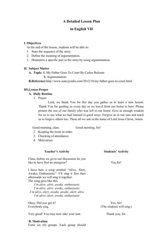 A Detailed Lesson Plan
in English VII

I. Objectives
At the end of the lesson, students will be able to:
1. State the sequence of the story.
2. Define the meaning of argumentation.
3. Dramatize a specific part in the story by using argumentation.
II. Subject Matter
A. Topic: 1. My Father Goes To Court By Carlos Bulosan
2. Argumentation
B.Reference:http://www.nancycudis.com/2012/10/my-father-goes-to-court.html
III.Lesson Proper
A. Daily Routine
1. Prayer
Lord, we thank You for this day you gather us to learn a new lesson.
Thank You for guiding us every day as we travel from our home to here. Please
protect the rest of our family who was left in our home. Give us enough wisdom
for us to use what we had learned in good ways. Forgive us in our sins and teach
us to forgive others too. These all we ask in the name of Lord Jesus Christ, Amen.
Good morning, class.
Good morning, Sir!
2. Keeping the room in order.
3. Checking of attendance.
4. Motivation.
Teacher’s Activity

Students’ Activity

Class, before we go to our discussion do you
like to have first an energizer?

Yes,Sir!

I have here a song entitled “Alive, Alert,
Awake, Enthusiastic”. I’ll sing it first then
afterwards we will sing it together.
The song goes like this.
I’m alive, alert, awake, enthusiastic
I’m alive, alert, awake, enthusiastic
I’m alive, alert, awake, awake, alert, alive
I’m alive, alert, awake, enthusiastic
Okay. Did you get it?
Everybody sing.
Very good! You may now take your seat.
B. Motivation
Form six (6) groups. Each group should

Yes, Sir!
(The students will sing.)
Thank you, Sir.

 
