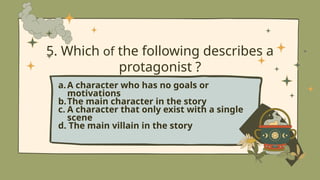 5. Which of the following describes a
protagonist ?
a.A character who has no goals or
motivations
b.The main character in the story
c. A character that only exist with a single
scene
d. The main villain in the story
 