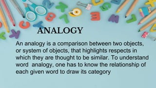 ANALOGY
An analogy is a comparison between two objects,
or system of objects, that highlights respects in
which they are thought to be similar. To understand
word analogy, one has to know the relationship of
each given word to draw its category
 