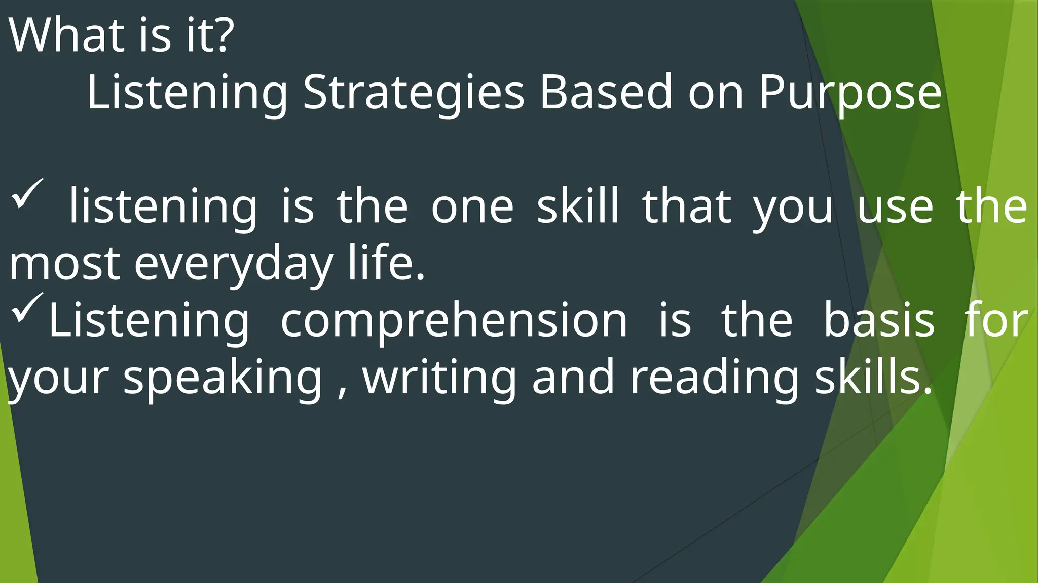 What is it?
Listening Strategies Based on Purpose
 listening is the one skill that you use the
most everyday life.
Listening comprehension is the basis for
your speaking , writing and reading skills.
 