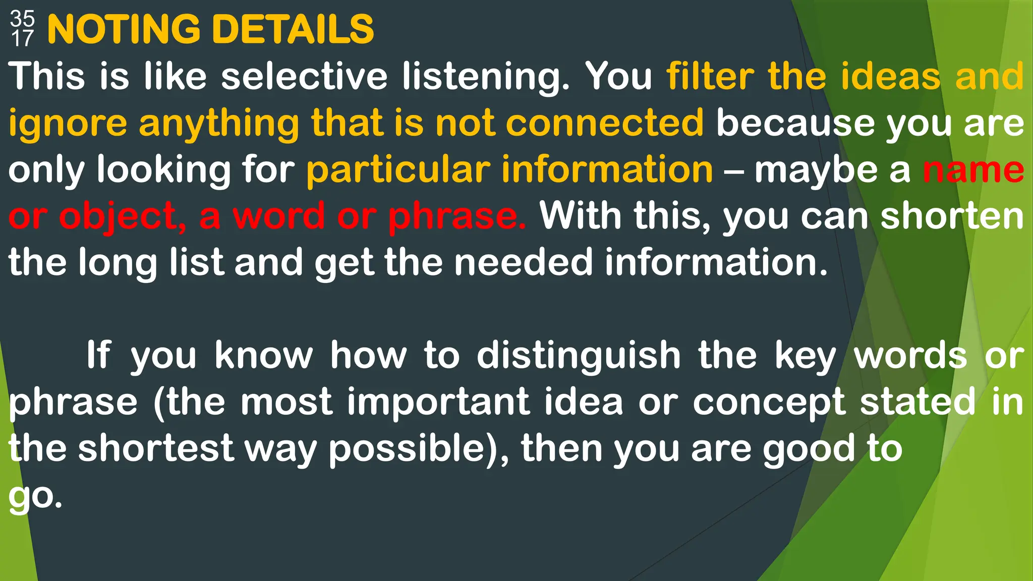  NOTING DETAILS
This is like selective listening. You filter the ideas and
ignore anything that is not connected because you are
only looking for particular information – maybe a name
or object, a word or phrase. With this, you can shorten
the long list and get the needed information.
If you know how to distinguish the key words or
phrase (the most important idea or concept stated in
the shortest way possible), then you are good to
go.
 