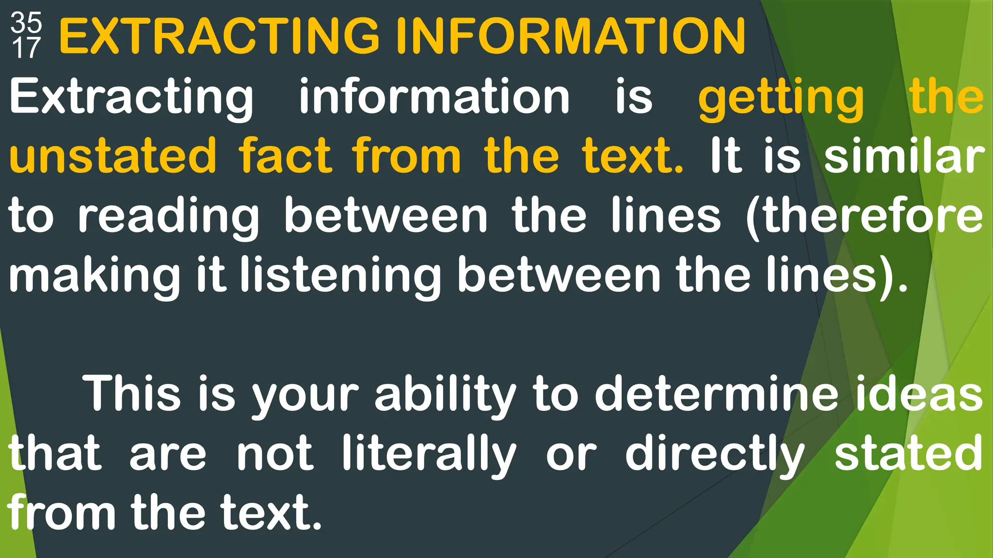  EXTRACTING INFORMATION
Extracting information is getting the
unstated fact from the text. It is similar
to reading between the lines (therefore
making it listening between the lines).
This is your ability to determine ideas
that are not literally or directly stated
from the text.
 
