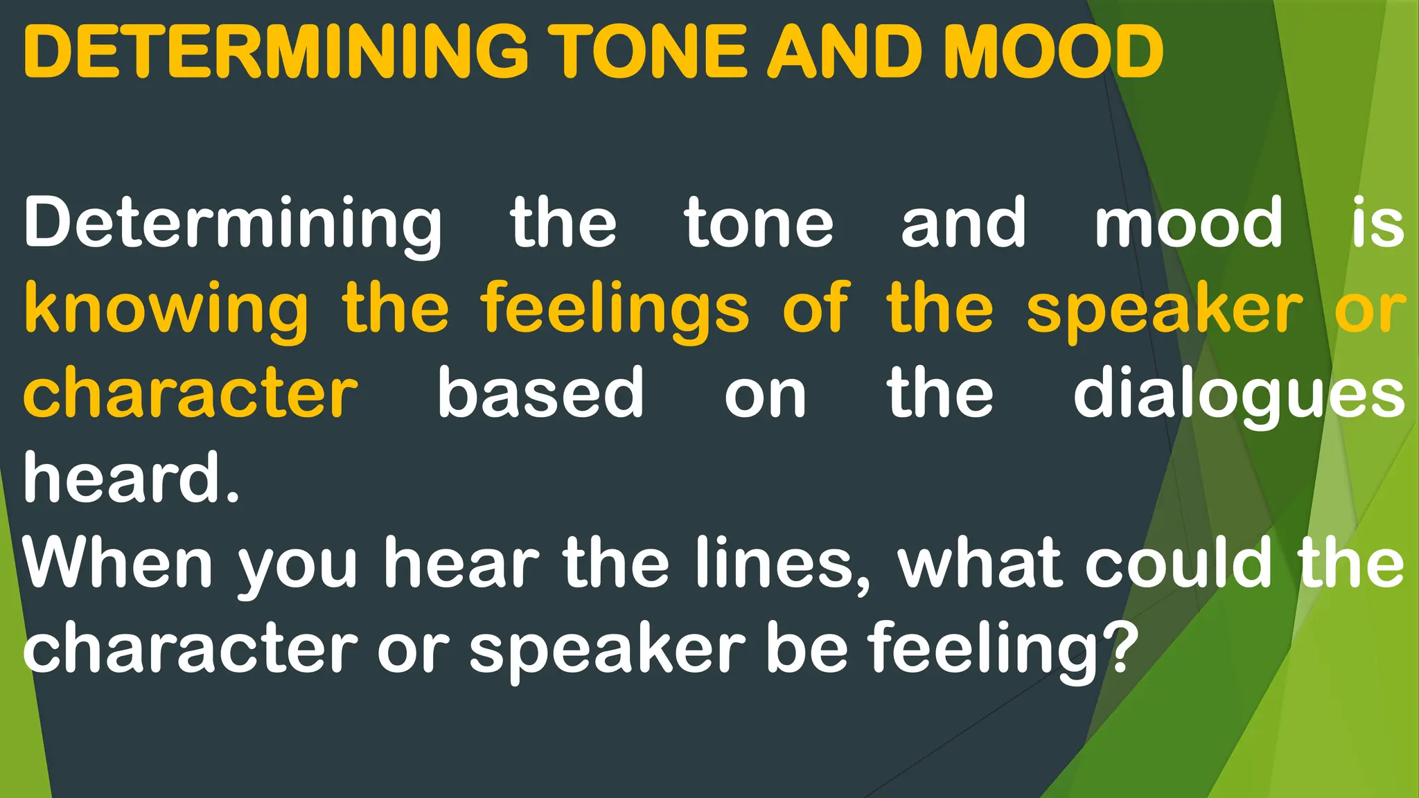 DETERMINING TONE AND MOOD
Determining the tone and mood is
knowing the feelings of the speaker or
character based on the dialogues
heard.
When you hear the lines, what could the
character or speaker be feeling?
 