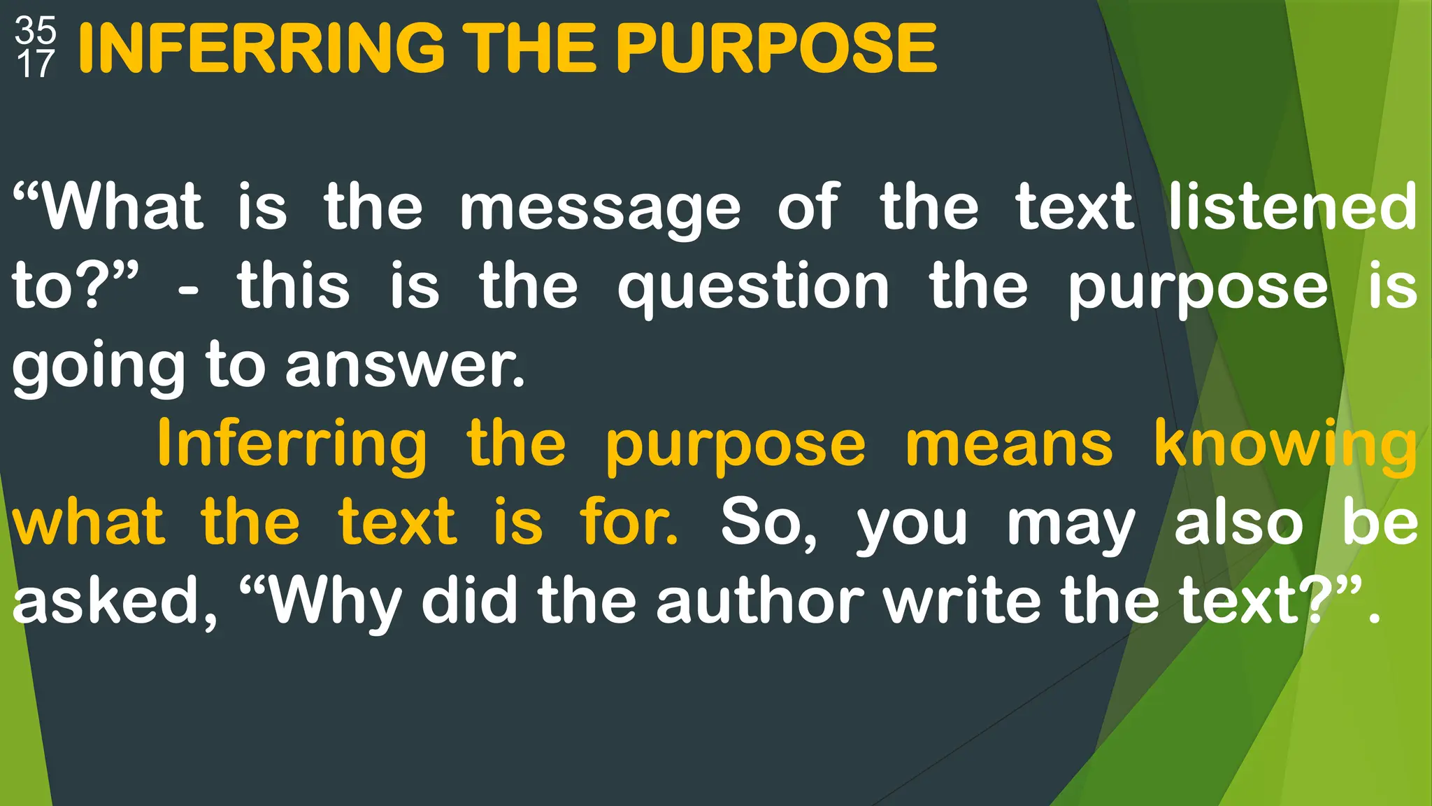  INFERRING THE PURPOSE
“What is the message of the text listened
to?” - this is the question the purpose is
going to answer.
Inferring the purpose means knowing
what the text is for. So, you may also be
asked, “Why did the author write the text?”.
 