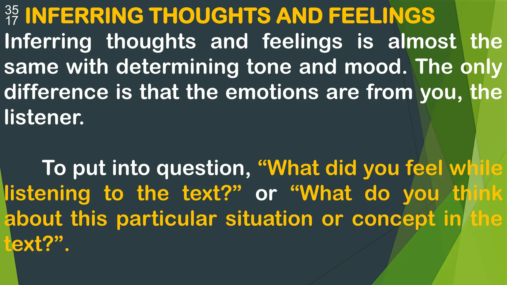  INFERRING THOUGHTS AND FEELINGS
Inferring thoughts and feelings is almost the
same with determining tone and mood. The only
difference is that the emotions are from you, the
listener.
To put into question, “What did you feel while
listening to the text?” or “What do you think
about this particular situation or concept in the
text?”.
 