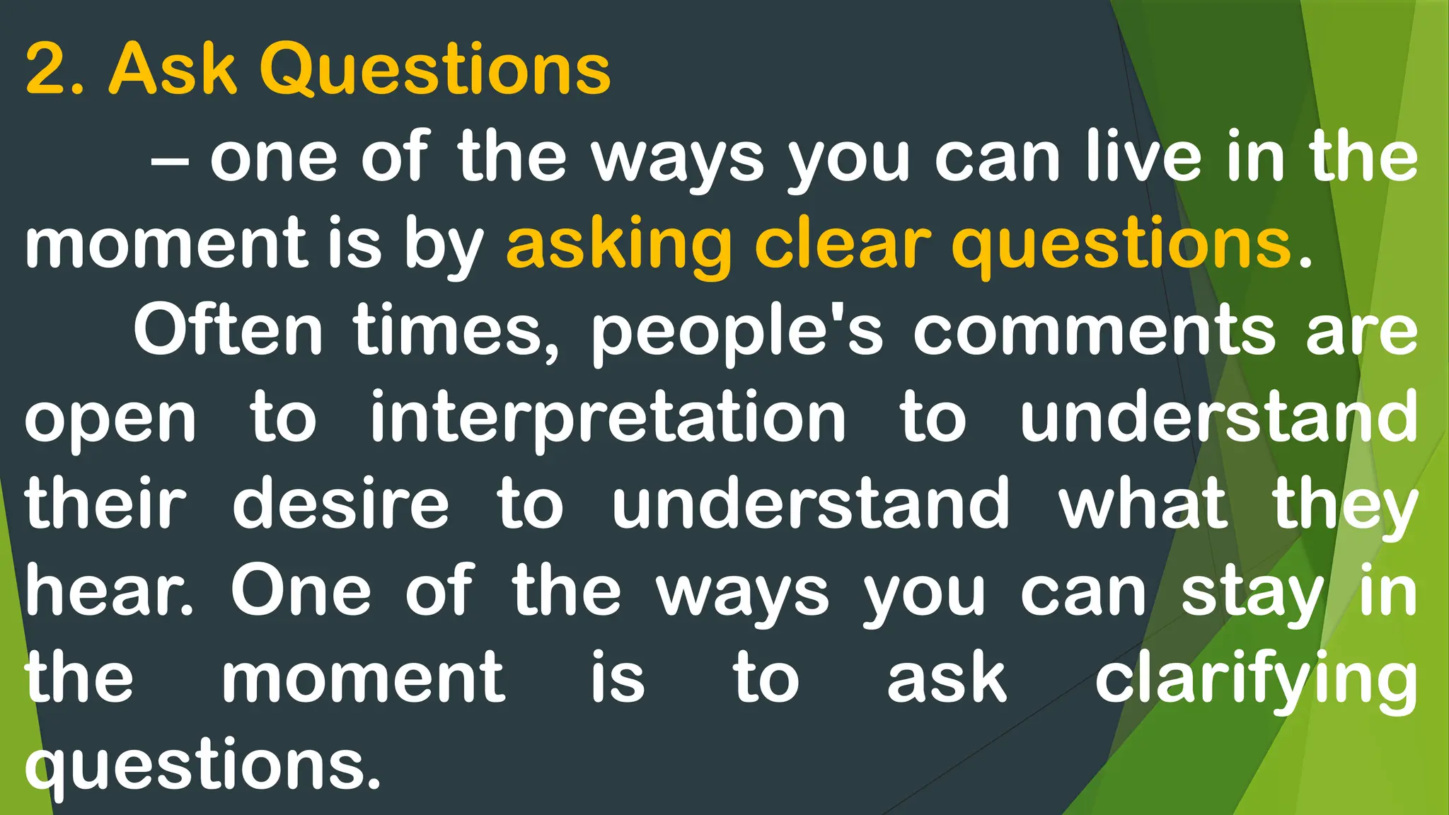 2. Ask Questions
– one of the ways you can live in the
moment is by asking clear questions.
Often times, people's comments are
open to interpretation to understand
their desire to understand what they
hear. One of the ways you can stay in
the moment is to ask clarifying
questions.
 
