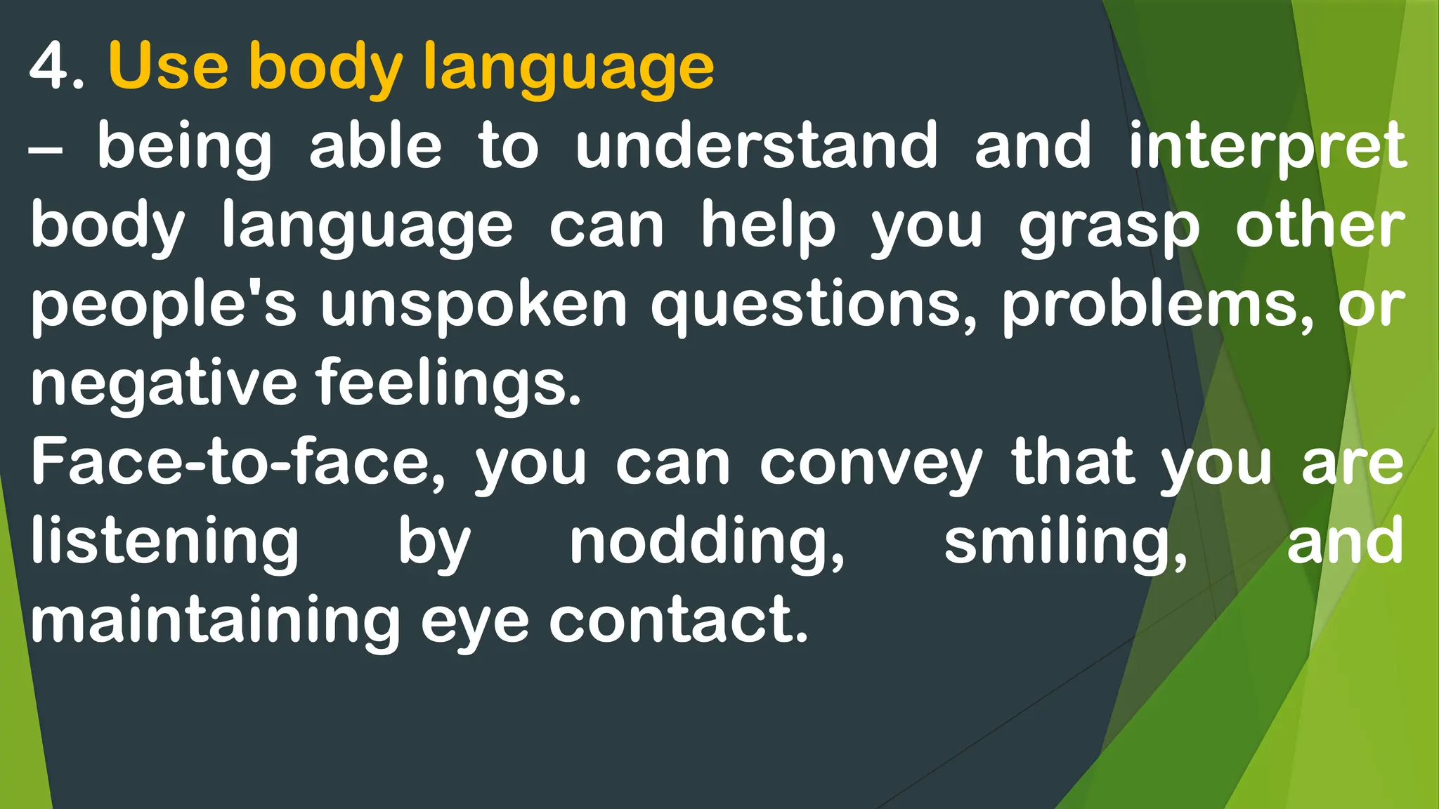 4. Use body language
– being able to understand and interpret
body language can help you grasp other
people's unspoken questions, problems, or
negative feelings.
Face-to-face, you can convey that you are
listening by nodding, smiling, and
maintaining eye contact.
 