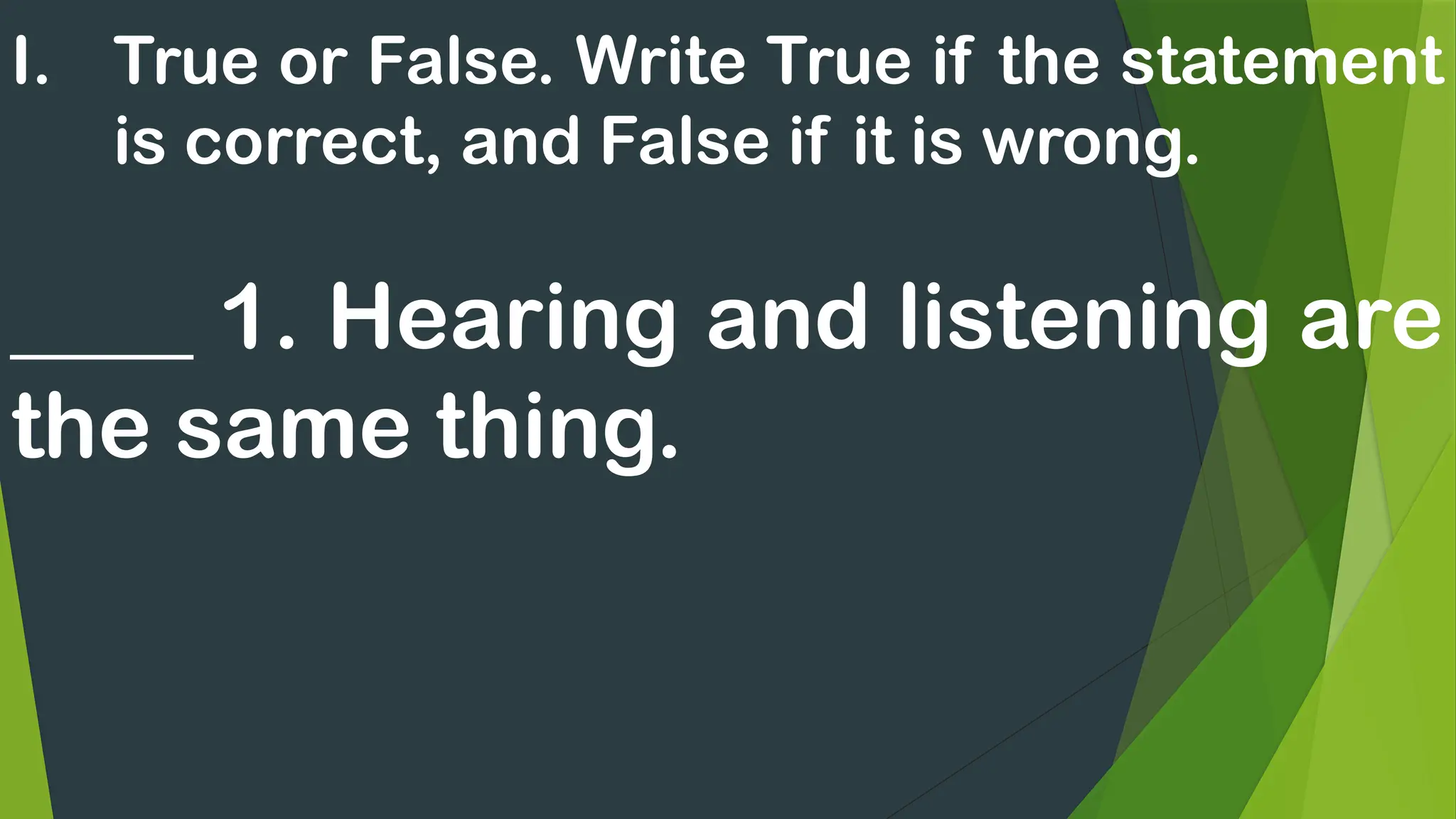 I. True or False. Write True if the statement
is correct, and False if it is wrong.
____ 1. Hearing and listening are
the same thing.
 
