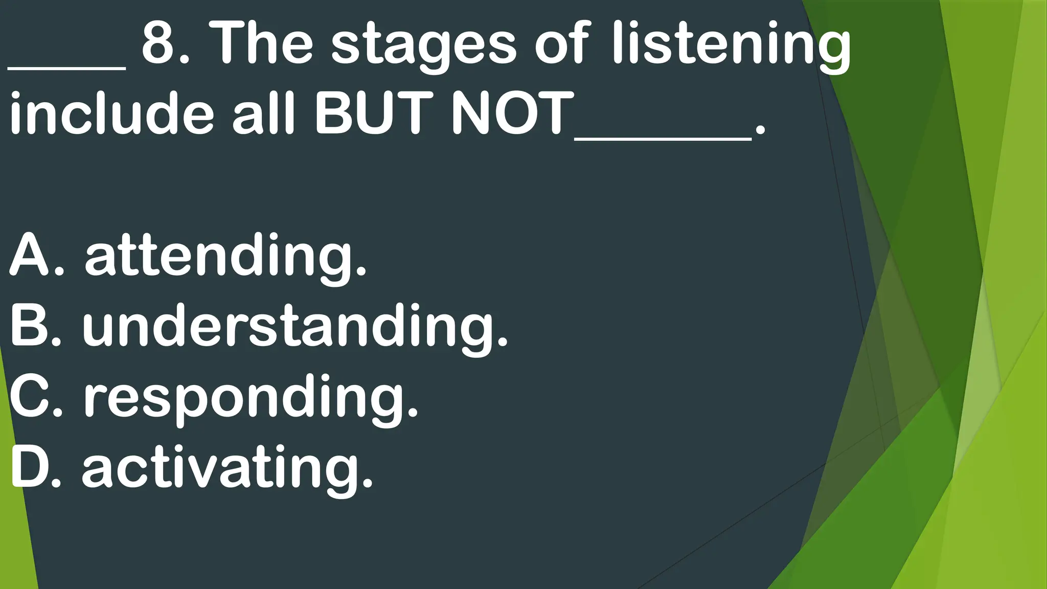 ____ 8. The stages of listening
include all BUT NOT______.
A. attending.
B. understanding.
C. responding.
D. activating.
 